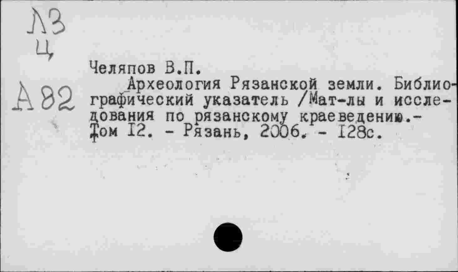 ﻿№
Челяпов ß.n.
Археология Рязанской земли. Библиографический указатель /Мат-лы и исследования по рязанскому краеведению.-Том 12. - Рязань, 20Ô6. - 128с.